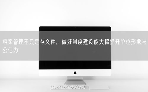 档案管理不只是存文件，做好制度建设能大幅提升单位形象与公信力