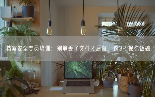 档案安全专员培训：别等丢了文件才后悔，这3招保你饭碗