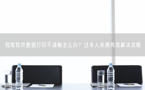 档案软件数据打印不清晰怎么办？过来人亲测有效解决攻略