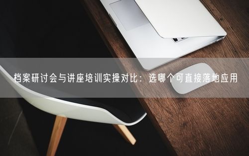 档案研讨会与讲座培训实操对比:选哪个可直接落地应用