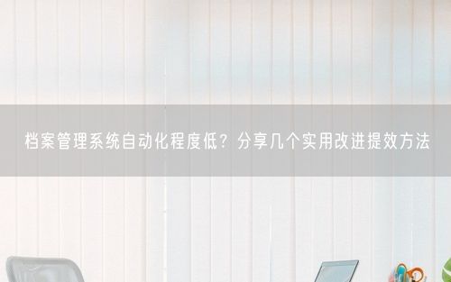 档案管理系统自动化程度低？分享几个实用改进提效方法