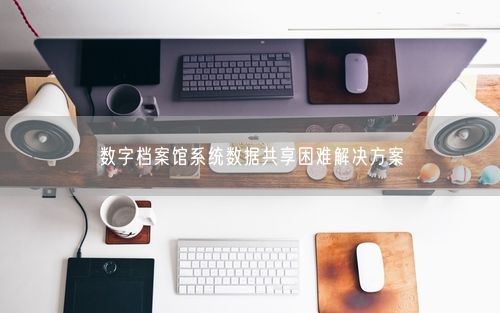 数字档案馆系统数据共享困难解决方案