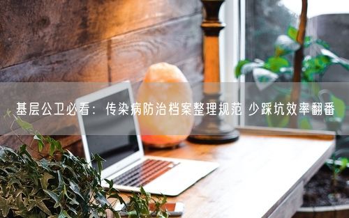 基层公卫必看:传染病防治档案整理规范 少踩坑效率翻番
