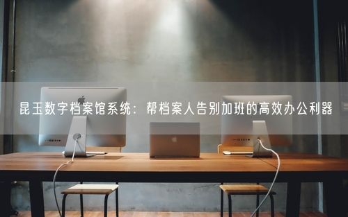 昆玉数字档案馆系统:帮档案人告别加班的高效办公利器