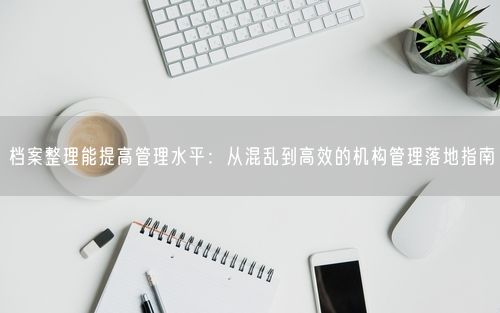 档案整理能提高管理水平:从混乱到高效的机构管理落地指南