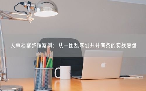 人事档案整理案例：从一团乱麻到井井有条的实战复盘