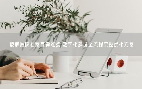 破解医院档案查询难点 数字化建设全流程实操优化方案