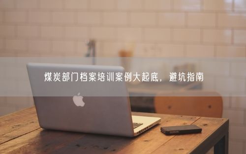 煤炭部门档案培训案例大起底，避坑指南
