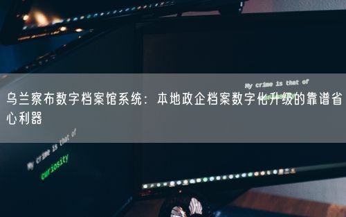乌兰察布数字档案馆系统：本地政企档案数字化升级的靠谱省心利器