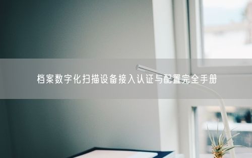 档案数字化扫描设备接入认证与配置完全手册