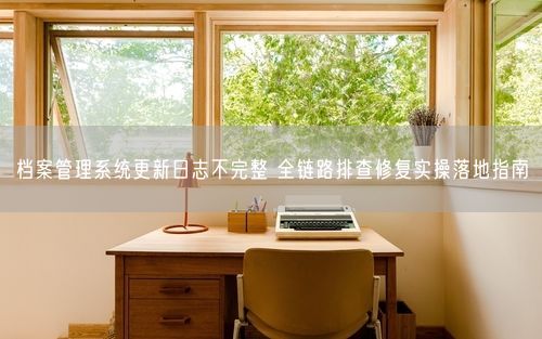 档案管理系统更新日志不完整 全链路排查修复实操落地指南