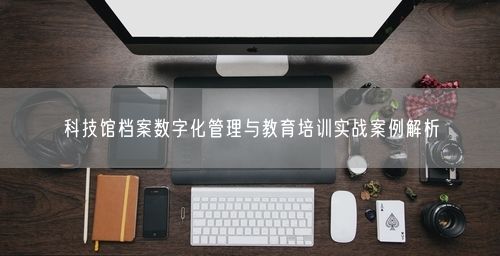 科技馆档案数字化管理与教育培训实战案例解析