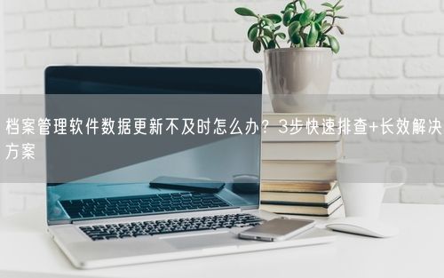 档案管理软件数据更新不及时怎么办？3步快速排查+长效解决方案