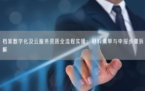 档案数字化及云服务资质全流程实操:材料清单与申报步骤拆解