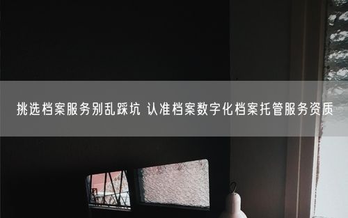挑选档案服务别乱踩坑 认准档案数字化档案托管服务资质