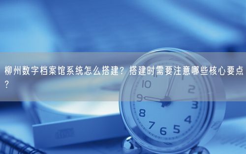 柳州数字档案馆系统怎么搭建？搭建时需要注意哪些核心要点？