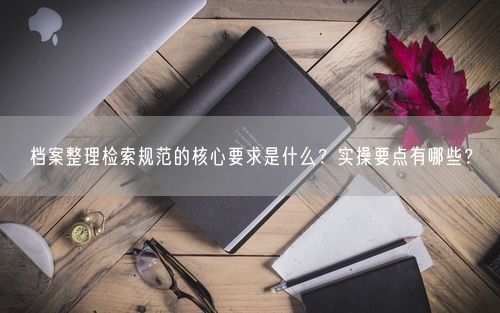 档案整理检索规范的核心要求是什么？实操要点有哪些？