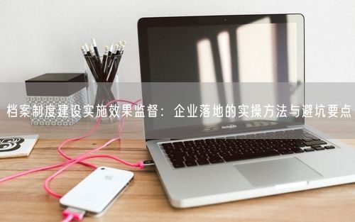 档案制度建设实施效果监督:企业落地的实操方法与避坑要点
