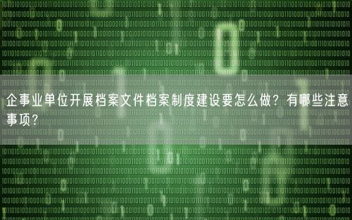 企事业单位开展档案文件档案制度建设要怎么做?有哪些注意事项?