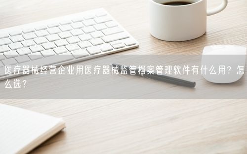 医疗器械经营企业用医疗器械监管档案管理软件有什么用?怎么选?