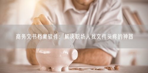 商务文书档案软件:解决职场人找文件头疼的神器