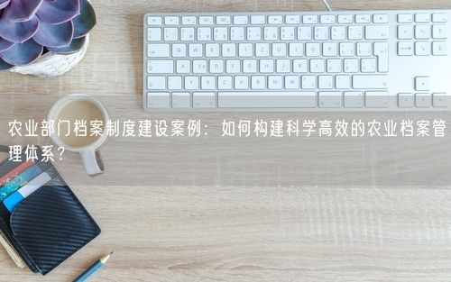 农业部门档案制度建设案例：如何构建科学高效的农业档案管理体系？