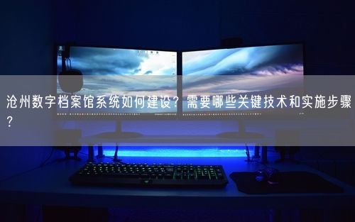 沧州数字档案馆系统如何建设？需要哪些关键技术和实施步骤？
