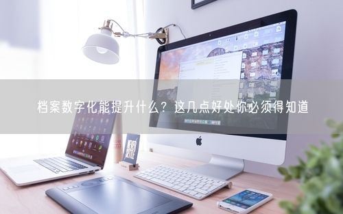 档案数字化能提升什么？这几点好处你必须得知道