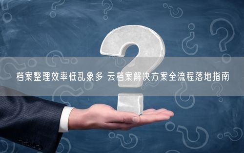 档案整理效率低乱象多 云档案解决方案全流程落地指南