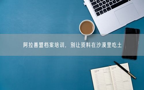 阿拉善盟档案培训，别让资料在沙漠里吃土