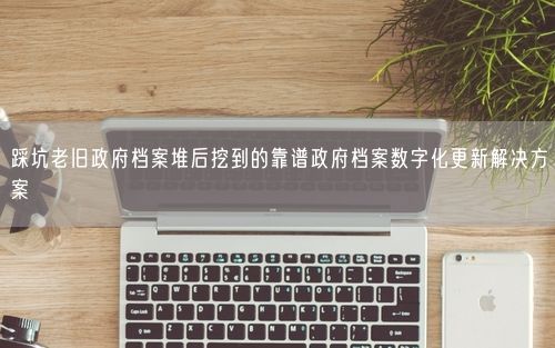 踩坑老旧政府档案堆后挖到的靠谱政府档案数字化更新解决方案