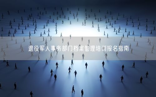 退役军人事务部门档案管理培训报名指南