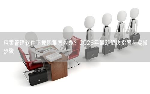 档案管理软件下载困难怎么办?2026年最新解决指南与实操步骤