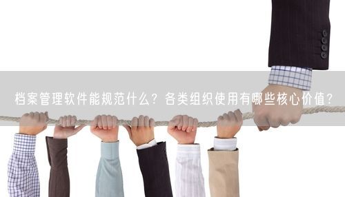 档案管理软件能规范什么？各类组织使用有哪些核心价值？