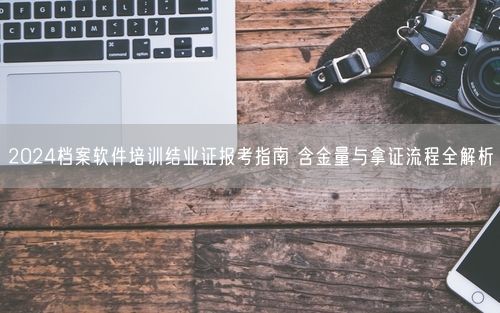 2024档案软件培训结业证报考指南 含金量与拿证流程全解析