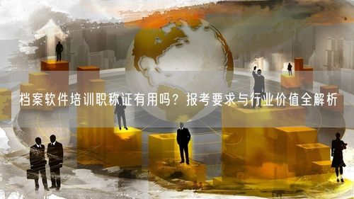 档案软件培训职称证有用吗?报考要求与行业价值全解析
