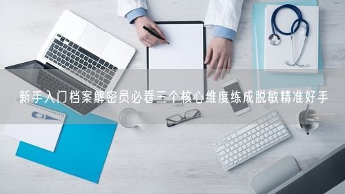 新手入门档案解密员必看三个核心维度练成脱敏精准好手