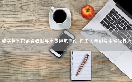 数字档案馆系统数据导出费避坑指南 过来人亲测实用省钱技巧