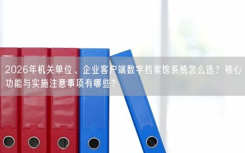 2026年机关单位、企业客户端数字档案馆系统怎么选?核心功能与实施注意事项有哪些?