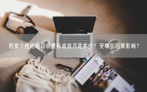 档案个性化培训收费标准按月是多少?受哪些因素影响?