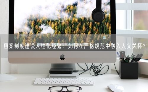 档案制度建设人性化经验:如何在严格规范中融入人文关怀?