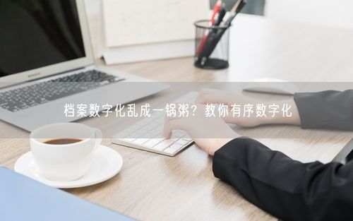 档案数字化乱成一锅粥？教你有序数字化