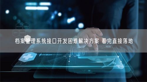 档案管理系统接口开发困难解决方案 看完直接落地