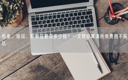 档案、培训、职称证要花多少钱?一文帮你算清所有费用不踩坑
