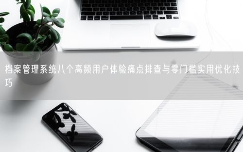 档案管理系统八个高频用户体验痛点排查与零门槛实用优化技巧