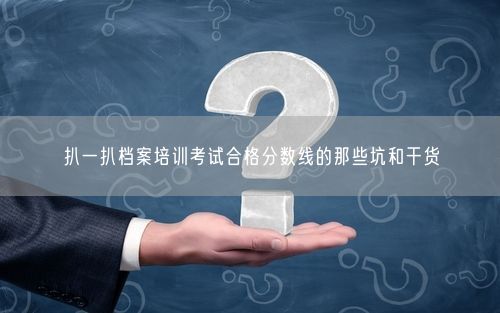 扒一扒档案培训考试合格分数线的那些坑和干货