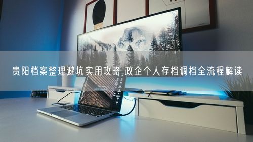 贵阳档案整理避坑实用攻略 政企个人存档调档全流程解读
