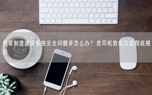 档案制度建设系统安全问题多怎么办？老司机教你几招彻底根治