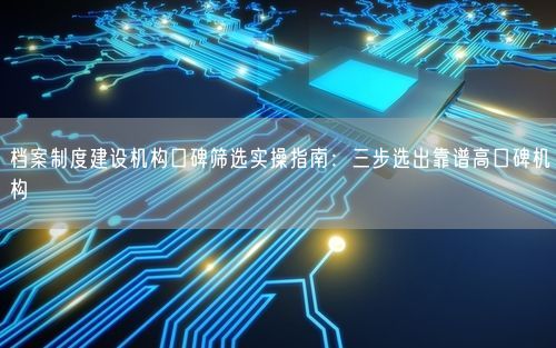 档案制度建设机构口碑筛选实操指南：三步选出靠谱高口碑机构