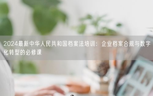 2024最新中华人民共和国档案法培训:企业档案合规与数字化转型的必修课